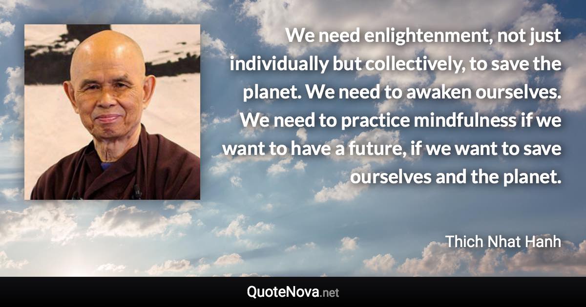 We need enlightenment, not just individually but collectively, to save the planet. We need to awaken ourselves. We need to practice mindfulness if we want to have a future, if we want to save ourselves and the planet. - Thich Nhat Hanh quote