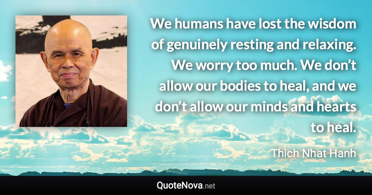 We humans have lost the wisdom of genuinely resting and relaxing. We worry too much. We don’t allow our bodies to heal, and we don’t allow our minds and hearts to heal. - Thich Nhat Hanh quote