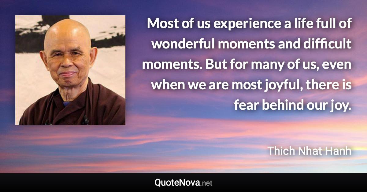 Most of us experience a life full of wonderful moments and difficult moments. But for many of us, even when we are most joyful, there is fear behind our joy. - Thich Nhat Hanh quote