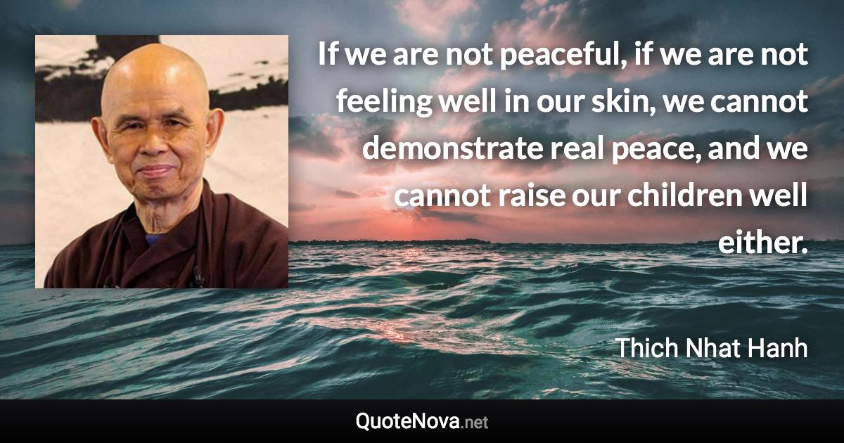 If we are not peaceful, if we are not feeling well in our skin, we cannot demonstrate real peace, and we cannot raise our children well either. - Thich Nhat Hanh quote