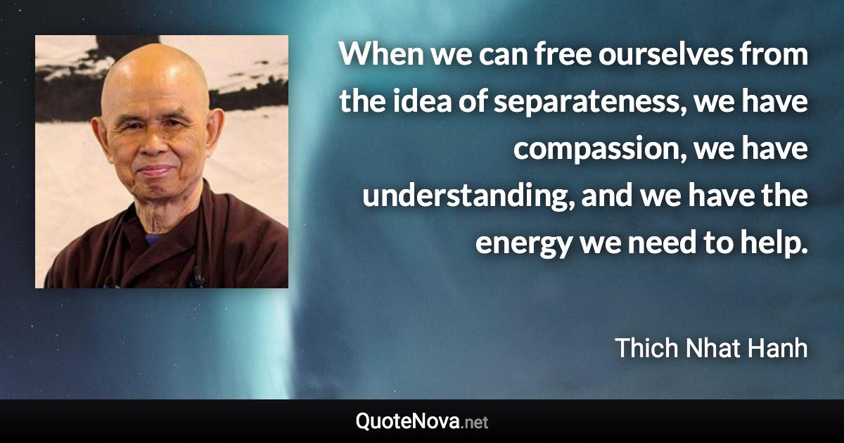 When we can free ourselves from the idea of separateness, we have compassion, we have understanding, and we have the energy we need to help. - Thich Nhat Hanh quote