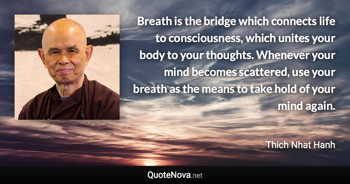 Breath is the bridge which connects life to consciousness, which unites your body to your thoughts. Whenever your mind becomes scattered, use your breath as the means to take hold of your mind again. - Thich Nhat Hanh quote