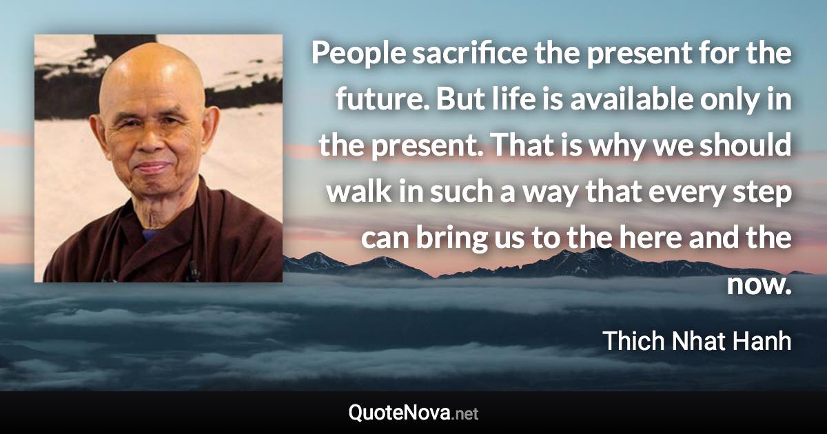 People sacrifice the present for the future. But life is available only in the present. That is why we should walk in such a way that every step can bring us to the here and the now. - Thich Nhat Hanh quote