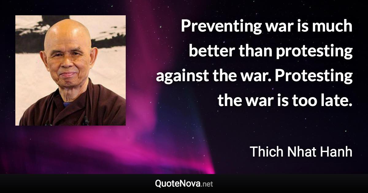 Preventing war is much better than protesting against the war. Protesting the war is too late. - Thich Nhat Hanh quote