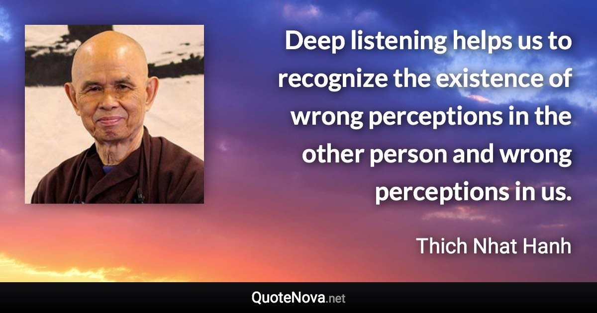 Deep listening helps us to recognize the existence of wrong perceptions in the other person and wrong perceptions in us. - Thich Nhat Hanh quote