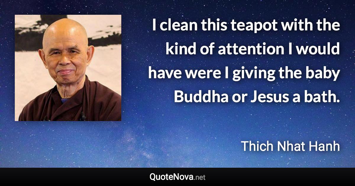 I clean this teapot with the kind of attention I would have were I giving the baby Buddha or Jesus a bath. - Thich Nhat Hanh quote