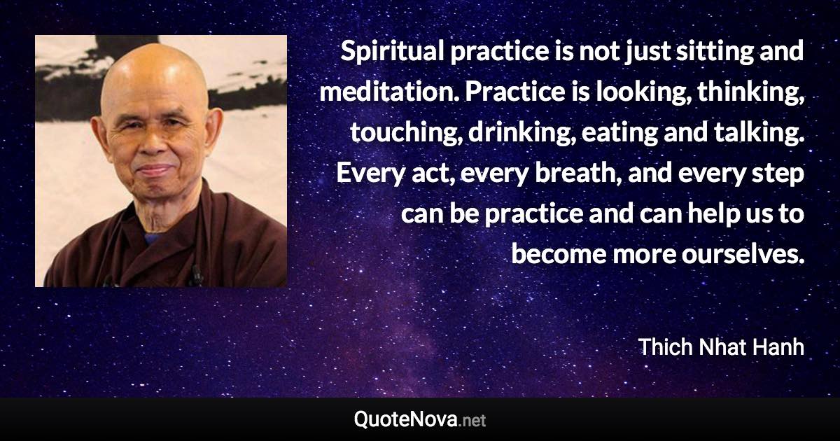 Spiritual practice is not just sitting and meditation. Practice is looking, thinking, touching, drinking, eating and talking. Every act, every breath, and every step can be practice and can help us to become more ourselves. - Thich Nhat Hanh quote