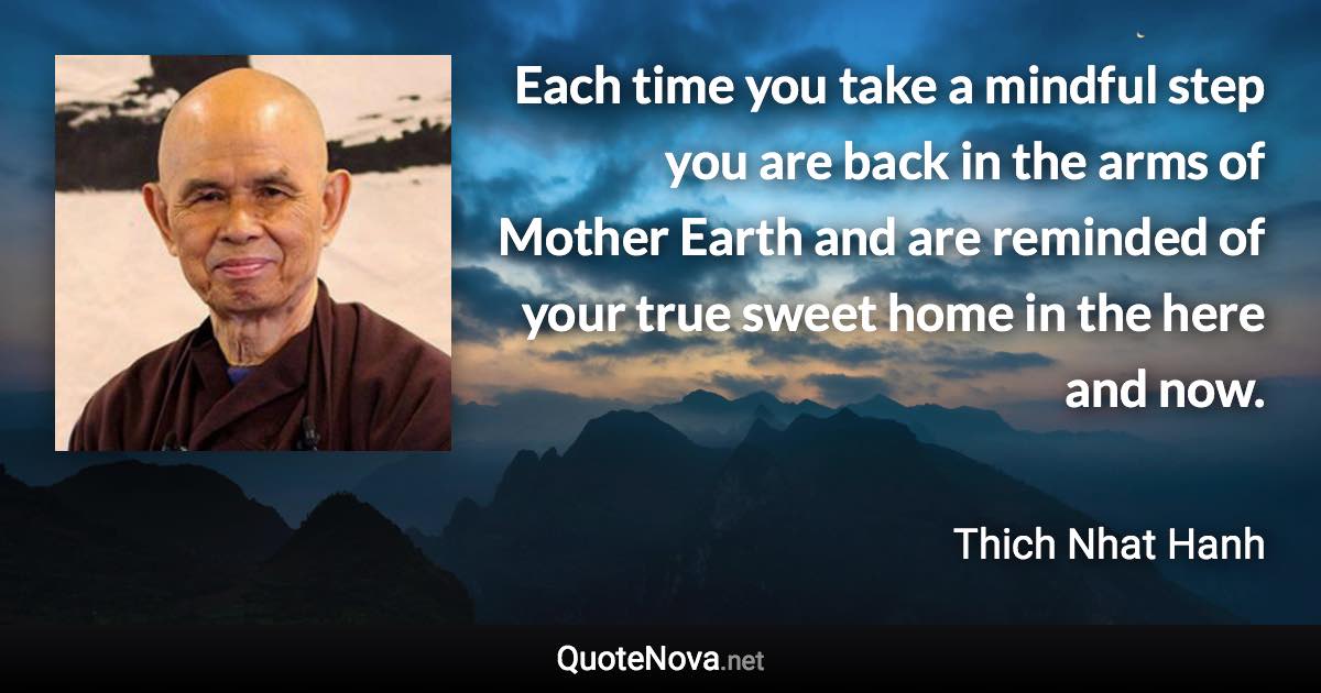 Each time you take a mindful step you are back in the arms of Mother Earth and are reminded of your true sweet home in the here and now. - Thich Nhat Hanh quote