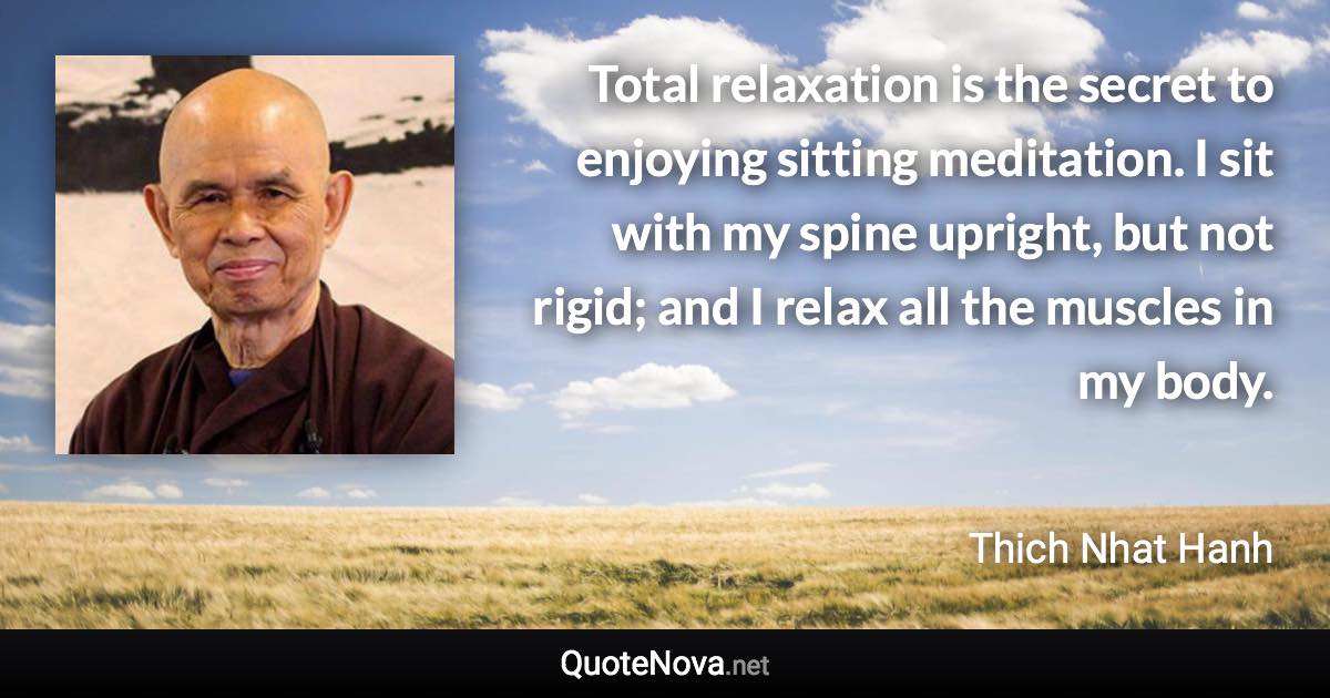 Total relaxation is the secret to enjoying sitting meditation. I sit with my spine upright, but not rigid; and I relax all the muscles in my body. - Thich Nhat Hanh quote