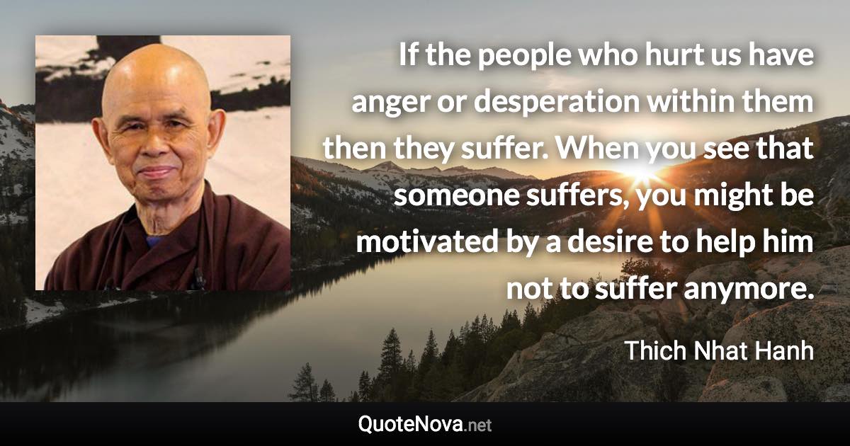 If the people who hurt us have anger or desperation within them then they suffer. When you see that someone suffers, you might be motivated by a desire to help him not to suffer anymore. - Thich Nhat Hanh quote