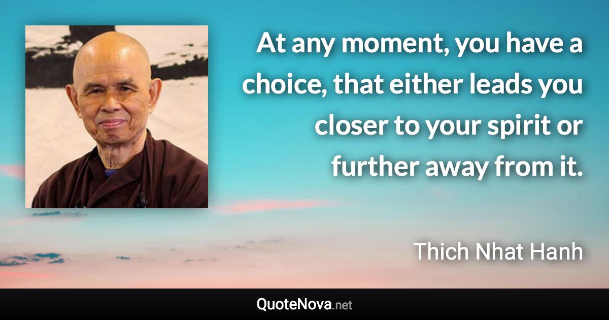 At any moment, you have a choice, that either leads you closer to your spirit or further away from it. - Thich Nhat Hanh quote