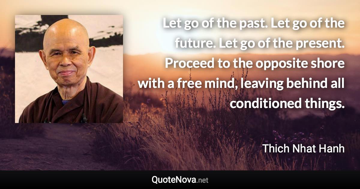 Let go of the past. Let go of the future. Let go of the present. Proceed to the opposite shore with a free mind, leaving behind all conditioned things. - Thich Nhat Hanh quote