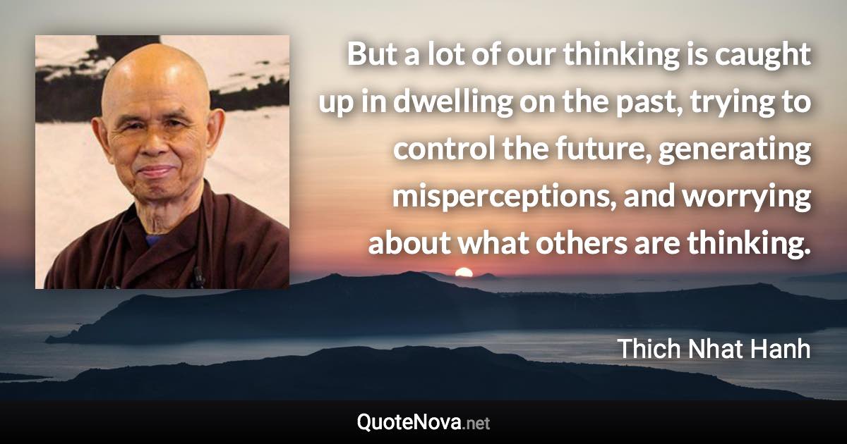 But a lot of our thinking is caught up in dwelling on the past, trying to control the future, generating misperceptions, and worrying about what others are thinking. - Thich Nhat Hanh quote