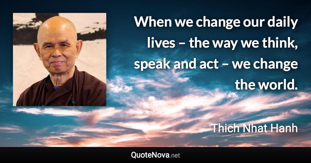 When we change our daily lives – the way we think, speak and act – we change the world. - Thich Nhat Hanh quote