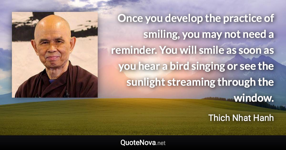 Once you develop the practice of smiling, you may not need a reminder. You will smile as soon as you hear a bird singing or see the sunlight streaming through the window. - Thich Nhat Hanh quote