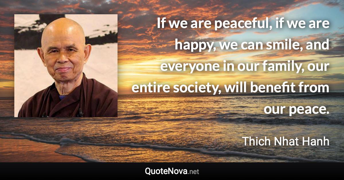 If we are peaceful, if we are happy, we can smile, and everyone in our family, our entire society, will benefit from our peace. - Thich Nhat Hanh quote