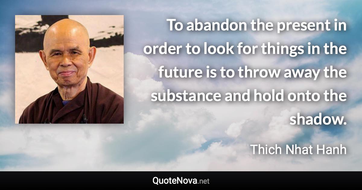 To abandon the present in order to look for things in the future is to throw away the substance and hold onto the shadow. - Thich Nhat Hanh quote