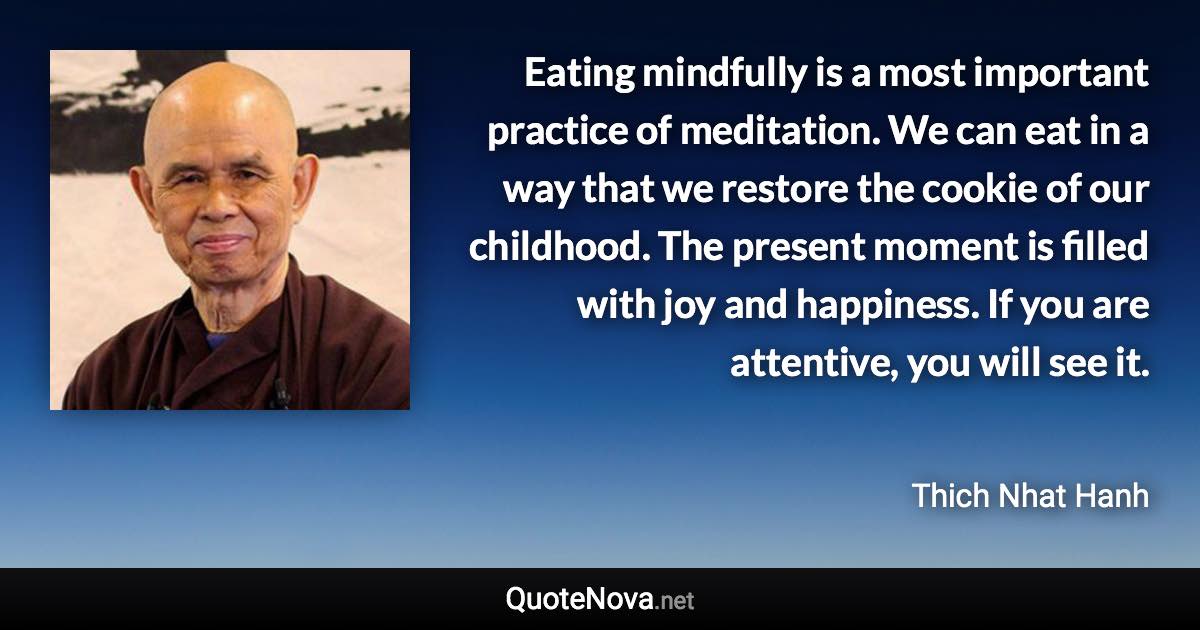 Eating mindfully is a most important practice of meditation. We can eat in a way that we restore the cookie of our childhood. The present moment is filled with joy and happiness. If you are attentive, you will see it. - Thich Nhat Hanh quote