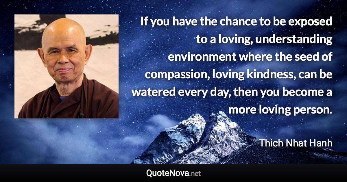 If you have the chance to be exposed to a loving, understanding environment where the seed of compassion, loving kindness, can be watered every day, then you become a more loving person. - Thich Nhat Hanh quote