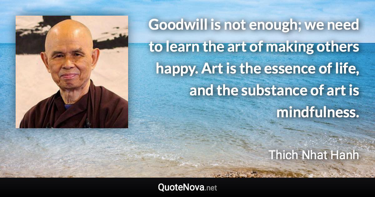 Goodwill is not enough; we need to learn the art of making others happy. Art is the essence of life, and the substance of art is mindfulness. - Thich Nhat Hanh quote