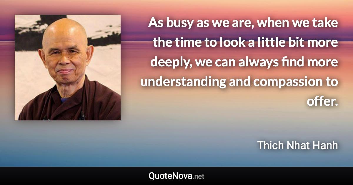 As busy as we are, when we take the time to look a little bit more deeply, we can always find more understanding and compassion to offer. - Thich Nhat Hanh quote