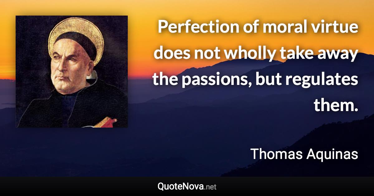 Perfection of moral virtue does not wholly take away the passions, but regulates them. - Thomas Aquinas quote