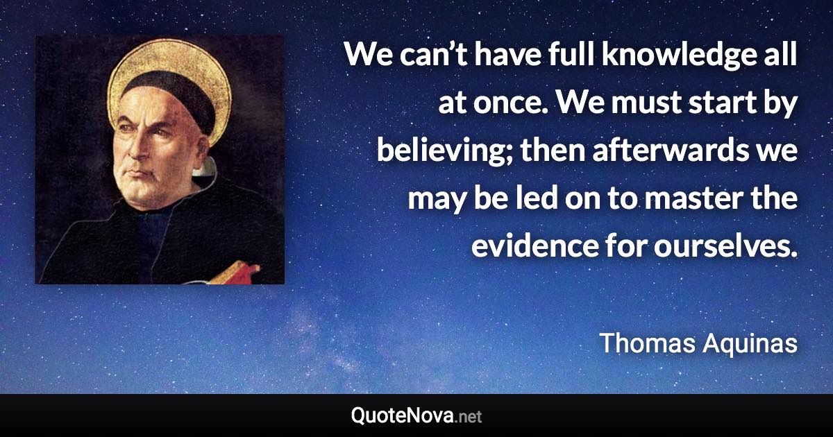 We can’t have full knowledge all at once. We must start by believing; then afterwards we may be led on to master the evidence for ourselves. - Thomas Aquinas quote