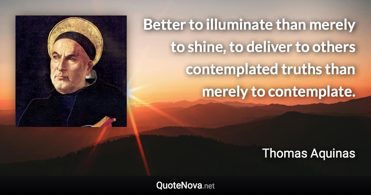 Better to illuminate than merely to shine, to deliver to others contemplated truths than merely to contemplate. - Thomas Aquinas quote