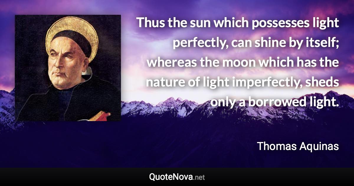 Thus the sun which possesses light perfectly, can shine by itself; whereas the moon which has the nature of light imperfectly, sheds only a borrowed light. - Thomas Aquinas quote