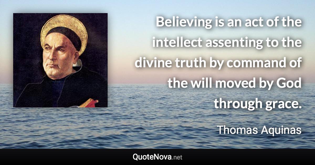 Believing is an act of the intellect assenting to the divine truth by command of the will moved by God through grace. - Thomas Aquinas quote