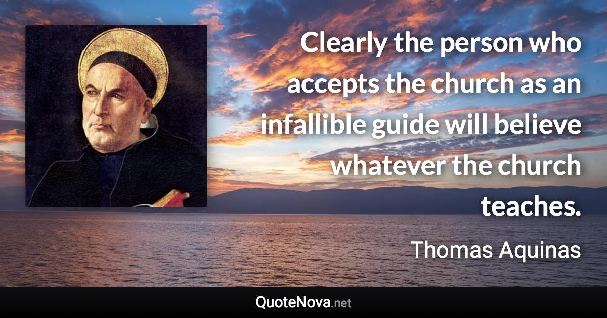 Clearly the person who accepts the church as an infallible guide will believe whatever the church teaches. - Thomas Aquinas quote