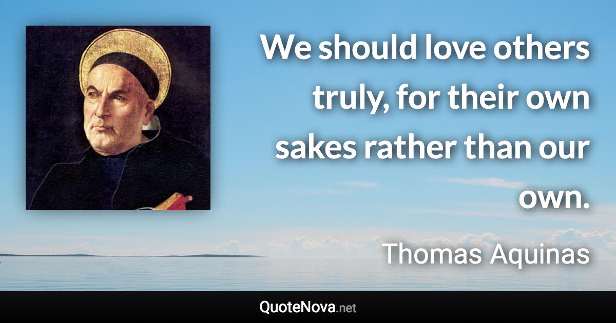 We should love others truly, for their own sakes rather than our own. - Thomas Aquinas quote