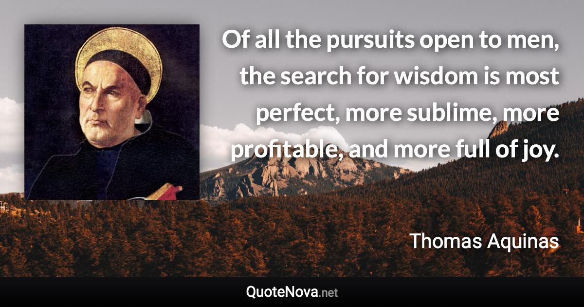 Of all the pursuits open to men, the search for wisdom is most perfect, more sublime, more profitable, and more full of joy. - Thomas Aquinas quote