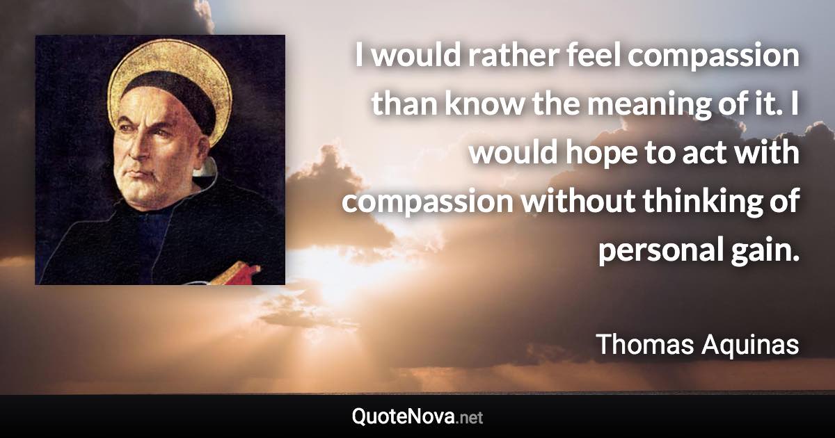 I would rather feel compassion than know the meaning of it. I would hope to act with compassion without thinking of personal gain. - Thomas Aquinas quote