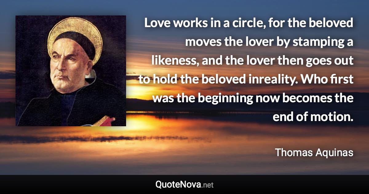 Love works in a circle, for the beloved moves the lover by stamping a likeness, and the lover then goes out to hold the beloved inreality. Who first was the beginning now becomes the end of motion. - Thomas Aquinas quote