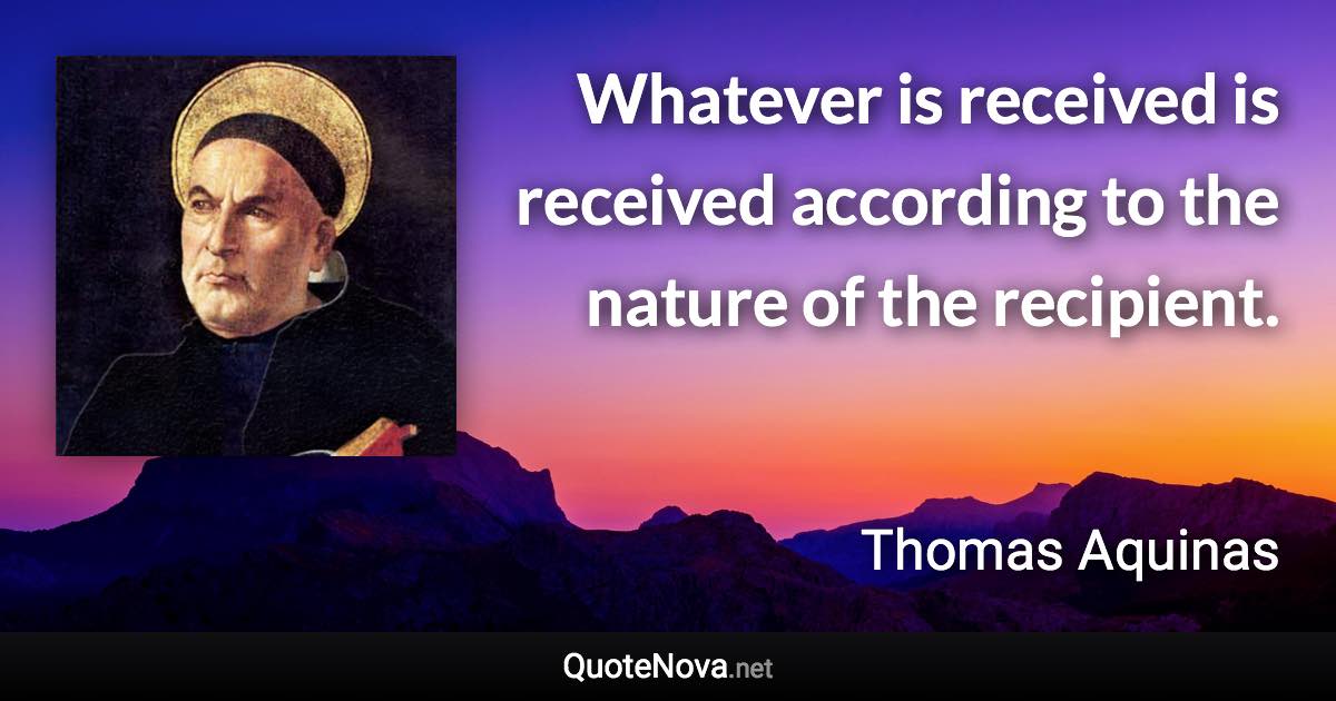 Whatever is received is received according to the nature of the recipient. - Thomas Aquinas quote