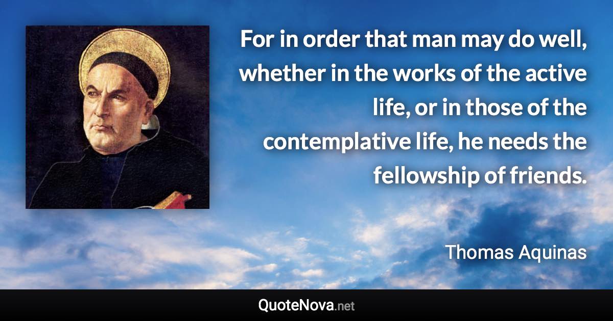 For in order that man may do well, whether in the works of the active life, or in those of the contemplative life, he needs the fellowship of friends. - Thomas Aquinas quote