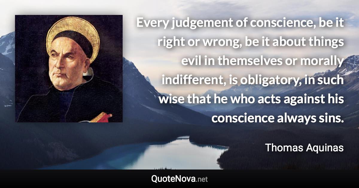 Every judgement of conscience, be it right or wrong, be it about things evil in themselves or morally indifferent, is obligatory, in such wise that he who acts against his conscience always sins. - Thomas Aquinas quote