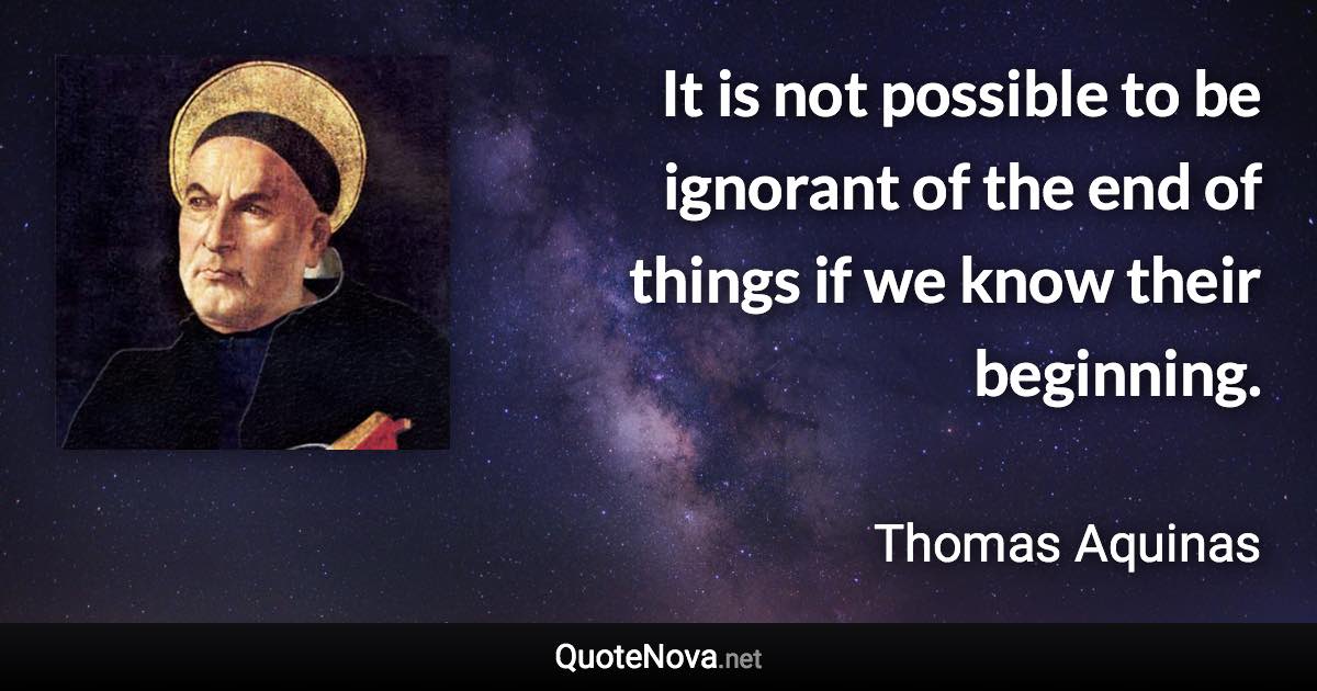 It is not possible to be ignorant of the end of things if we know their beginning. - Thomas Aquinas quote