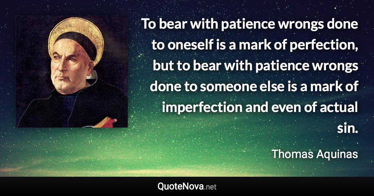 To bear with patience wrongs done to oneself is a mark of perfection, but to bear with patience wrongs done to someone else is a mark of imperfection and even of actual sin. - Thomas Aquinas quote