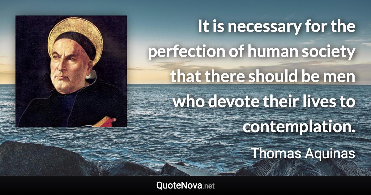 It is necessary for the perfection of human society that there should be men who devote their lives to contemplation. - Thomas Aquinas quote