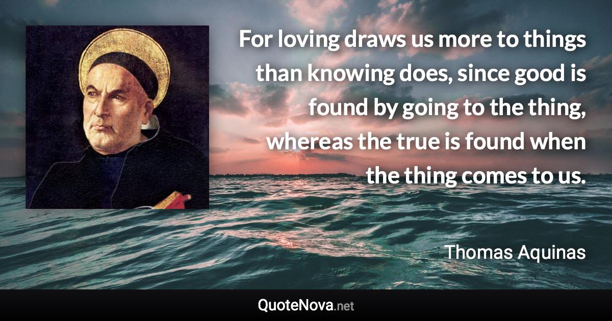 For loving draws us more to things than knowing does, since good is found by going to the thing, whereas the true is found when the thing comes to us. - Thomas Aquinas quote