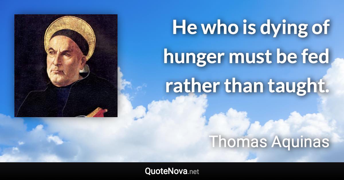 He who is dying of hunger must be fed rather than taught. - Thomas Aquinas quote