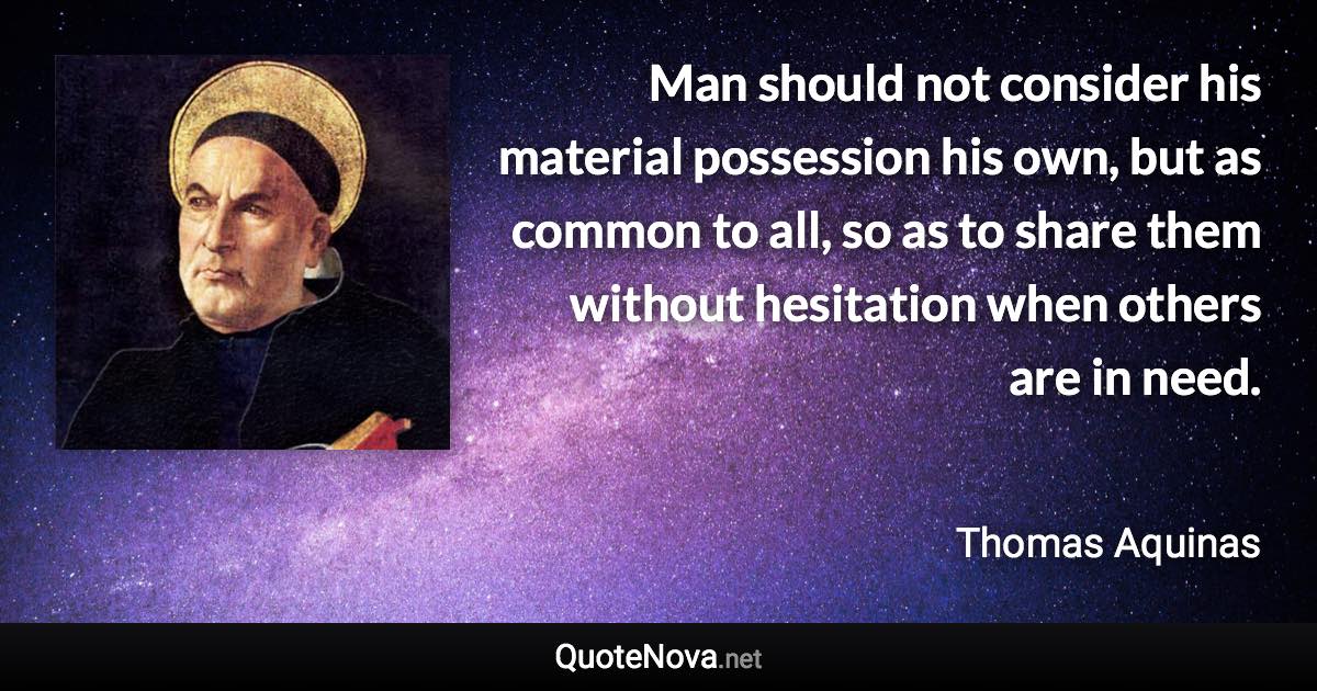 Man should not consider his material possession his own, but as common to all, so as to share them without hesitation when others are in need. - Thomas Aquinas quote