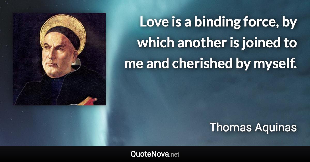 Love is a binding force, by which another is joined to me and cherished by myself. - Thomas Aquinas quote