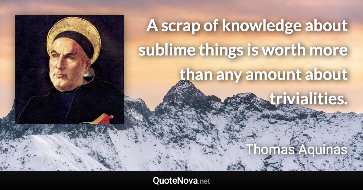 A scrap of knowledge about sublime things is worth more than any amount about trivialities. - Thomas Aquinas quote