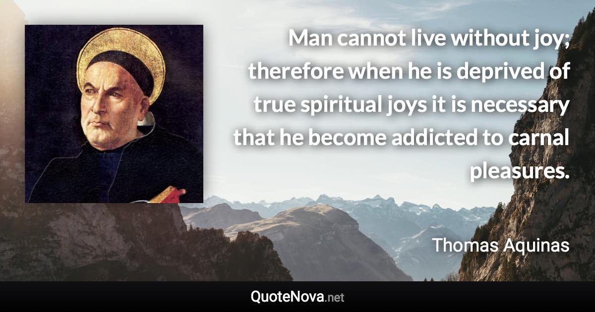 Man cannot live without joy; therefore when he is deprived of true spiritual joys it is necessary that he become addicted to carnal pleasures. - Thomas Aquinas quote