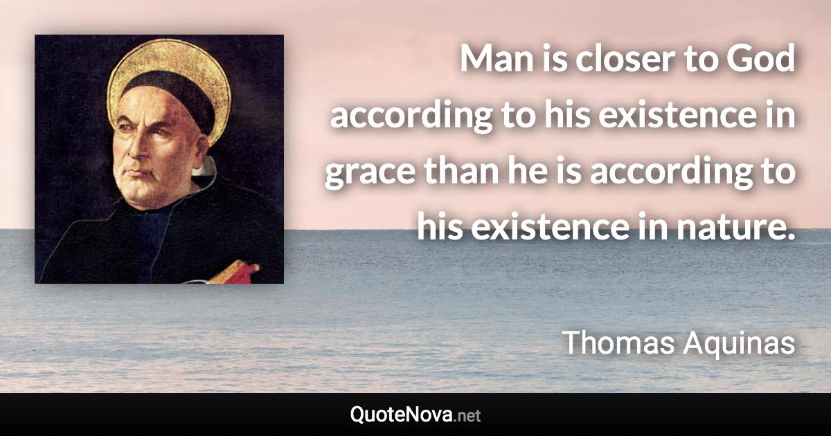 Man is closer to God according to his existence in grace than he is according to his existence in nature. - Thomas Aquinas quote