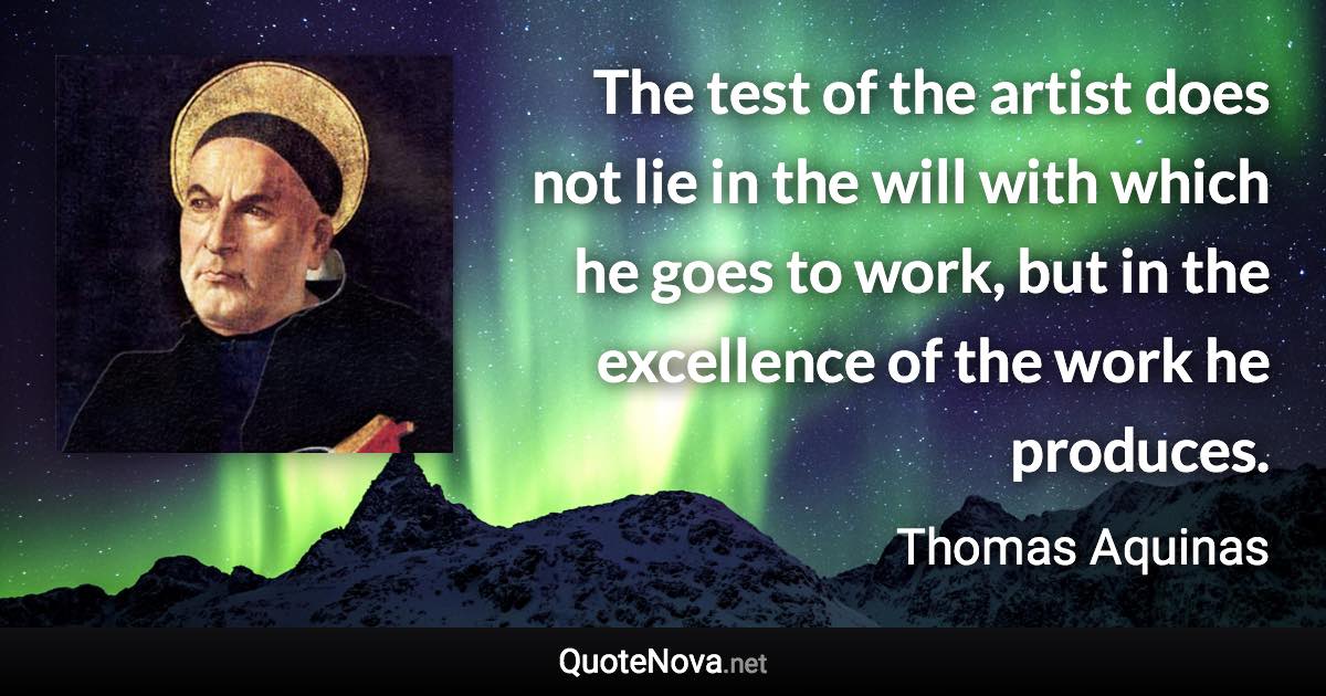 The test of the artist does not lie in the will with which he goes to work, but in the excellence of the work he produces. - Thomas Aquinas quote