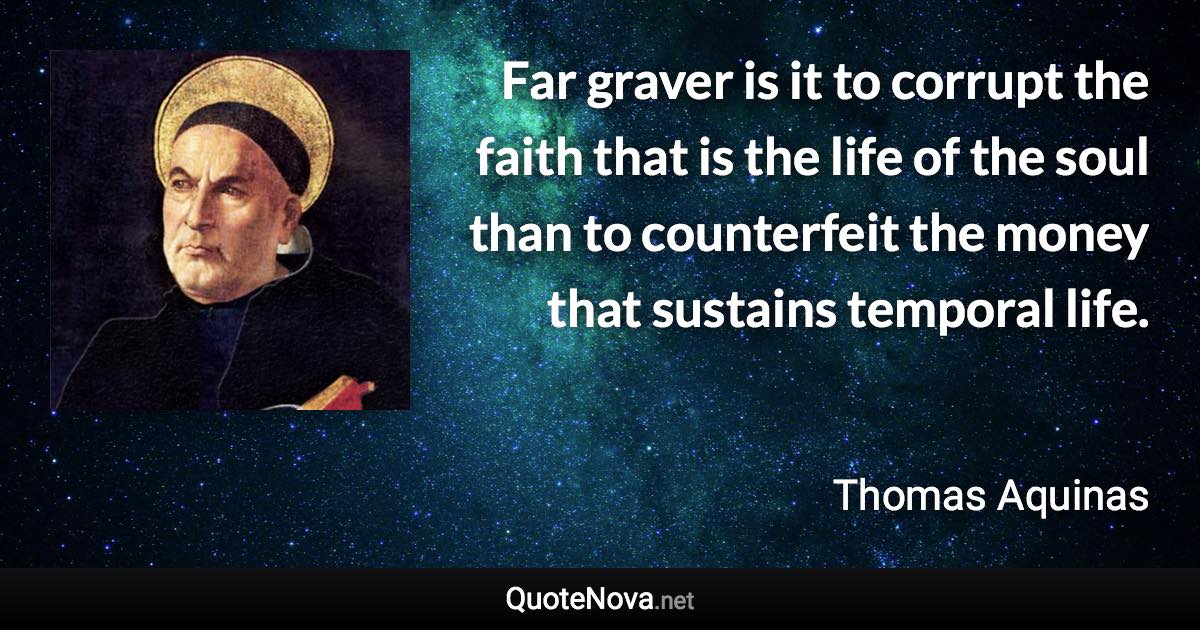 Far graver is it to corrupt the faith that is the life of the soul than to counterfeit the money that sustains temporal life. - Thomas Aquinas quote